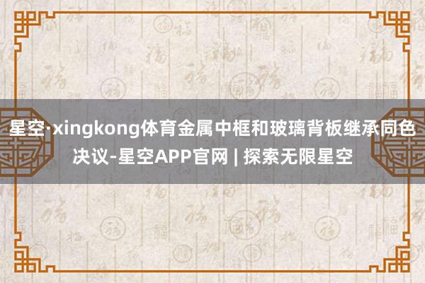 星空·xingkong体育金属中框和玻璃背板继承同色决议-星空APP官网 | 探索无限星空