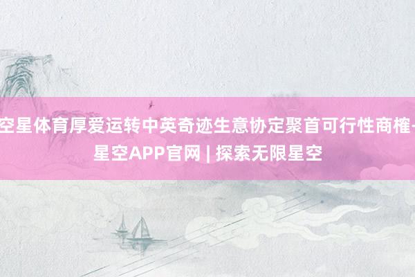 空星体育厚爱运转中英奇迹生意协定聚首可行性商榷-星空APP官网 | 探索无限星空