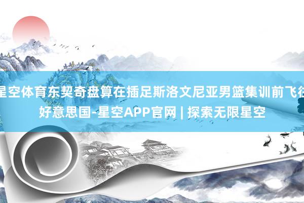 星空体育东契奇盘算在插足斯洛文尼亚男篮集训前飞往好意思国-星空APP官网 | 探索无限星空