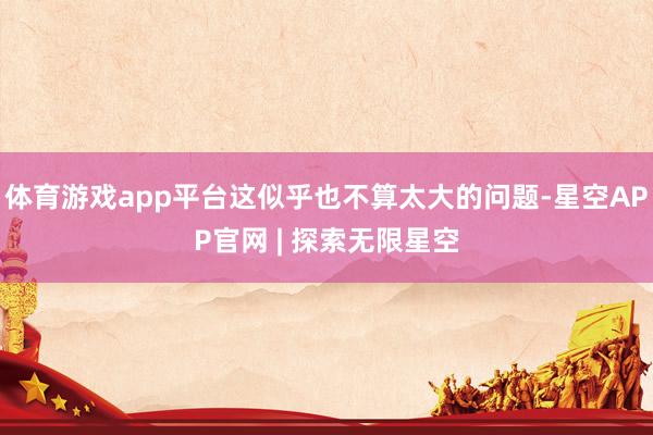 体育游戏app平台这似乎也不算太大的问题-星空APP官网 | 探索无限星空