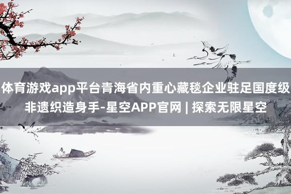 体育游戏app平台青海省内重心藏毯企业驻足国度级非遗织造身手-星空APP官网 | 探索无限星空