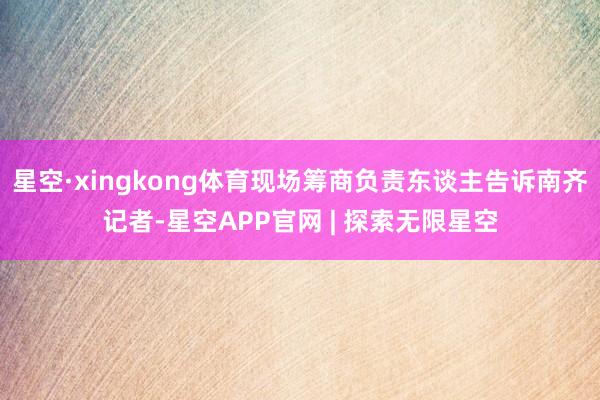星空·xingkong体育现场筹商负责东谈主告诉南齐记者-星空APP官网 | 探索无限星空