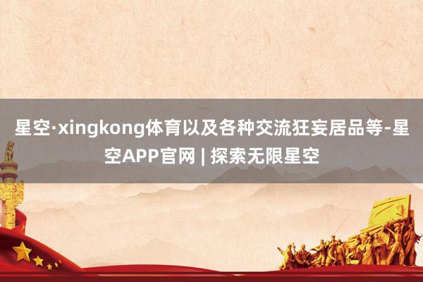 星空·xingkong体育以及各种交流狂妄居品等-星空APP官网 | 探索无限星空