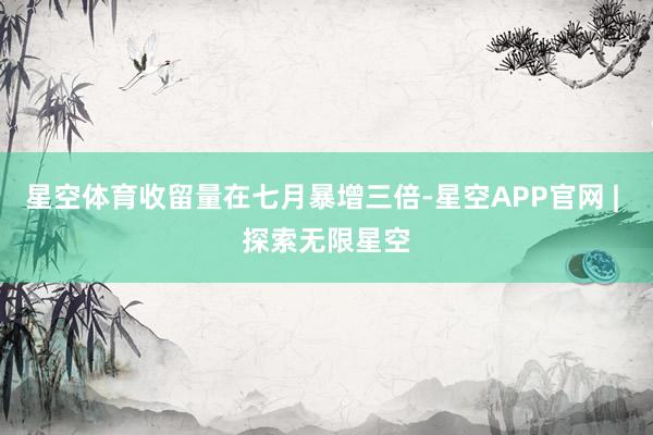 星空体育收留量在七月暴增三倍-星空APP官网 | 探索无限星空