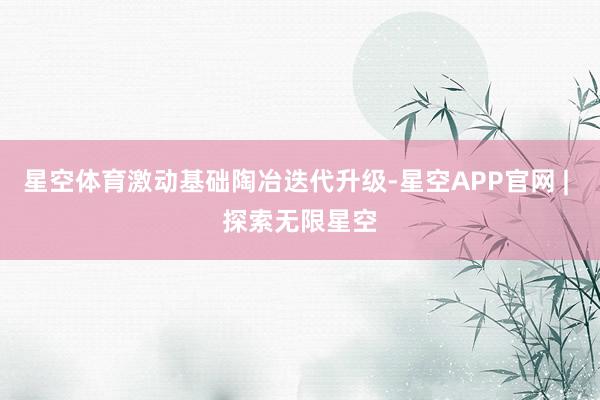 星空体育激动基础陶冶迭代升级-星空APP官网 | 探索无限星空