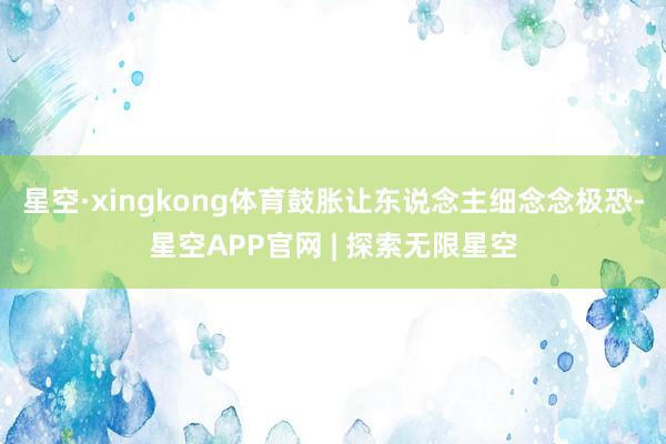 星空·xingkong体育鼓胀让东说念主细念念极恐-星空APP官网 | 探索无限星空