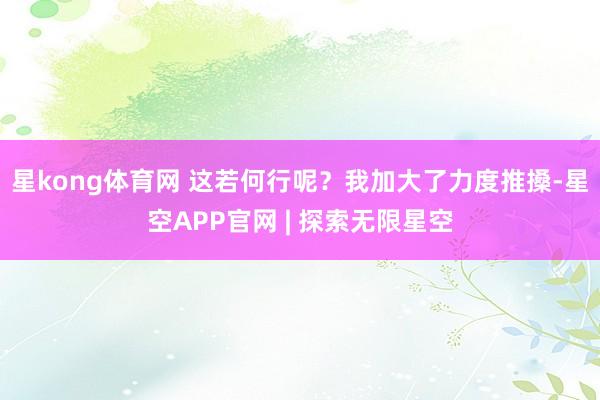 星kong体育网 　　这若何行呢？我加大了力度推搡-星空APP官网 | 探索无限星空