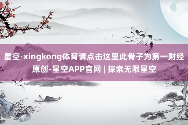 星空·xingkong体育请点击这里此骨子为第一财经原创-星空APP官网 | 探索无限星空