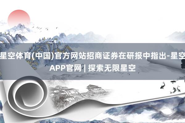 星空体育(中国)官方网站招商证券在研报中指出-星空APP官网 | 探索无限星空