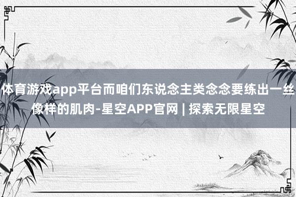 体育游戏app平台而咱们东说念主类念念要练出一丝像样的肌肉-星空APP官网 | 探索无限星空