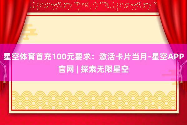 星空体育首充100元要求：激活卡片当月-星空APP官网 | 探索无限星空