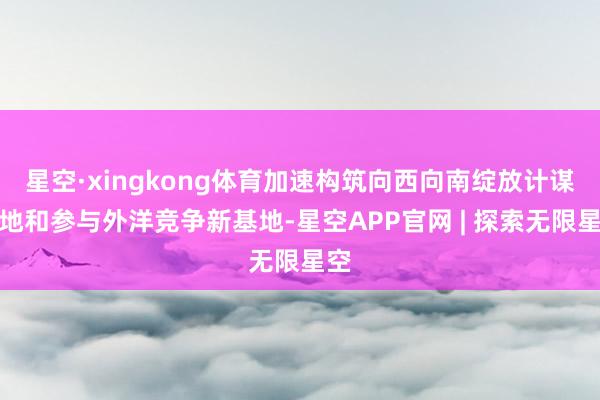 星空·xingkong体育加速构筑向西向南绽放计谋高地和参与外洋竞争新基地-星空APP官网 | 探索无限星空