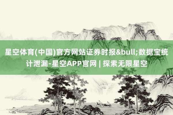 星空体育(中国)官方网站证券时报&bull;数据宝统计泄漏-星空APP官网 | 探索无限星空