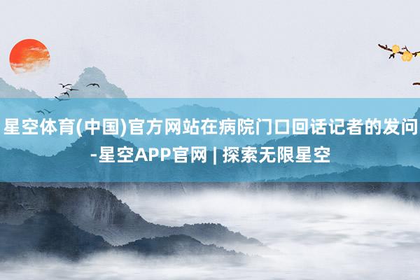 星空体育(中国)官方网站在病院门口回话记者的发问-星空APP官网 | 探索无限星空