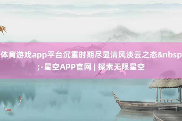 体育游戏app平台沉重时期尽显清风淡云之态&nbsp;-星空APP官网 | 探索无限星空
