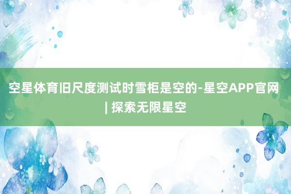 空星体育旧尺度测试时雪柜是空的-星空APP官网 | 探索无限星空