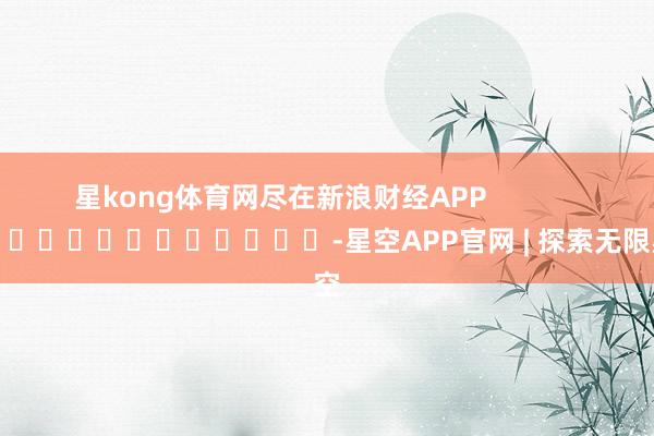 星kong体育网尽在新浪财经APP            													-星空APP官网 | 探索无限星空