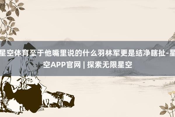 星空体育至于他嘴里说的什么羽林军更是结净瞎扯-星空APP官网 | 探索无限星空