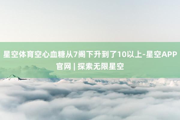 星空体育空心血糖从7阁下升到了10以上-星空APP官网 | 探索无限星空