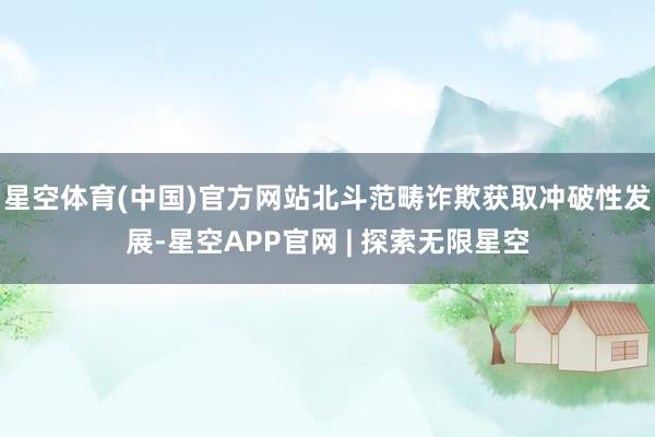 星空体育(中国)官方网站北斗范畴诈欺获取冲破性发展-星空APP官网 | 探索无限星空