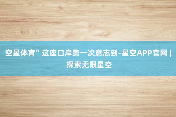 空星体育”这座口岸第一次意志到-星空APP官网 | 探索无限星空