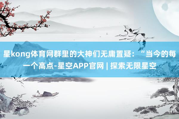 星kong体育网群里的大神们无庸置疑：“当今的每一个高点-星空APP官网 | 探索无限星空