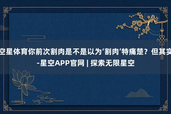 空星体育你前次割肉是不是以为‘割肉’特痛楚？但其实-星空APP官网 | 探索无限星空