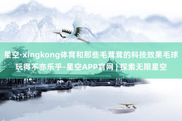 星空·xingkong体育和那些毛茸茸的科技效果毛球玩得不亦乐乎-星空APP官网 | 探索无限星空