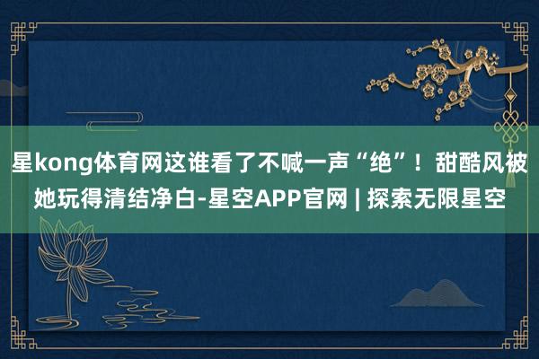 星kong体育网这谁看了不喊一声“绝”！甜酷风被她玩得清结净白-星空APP官网 | 探索无限星空