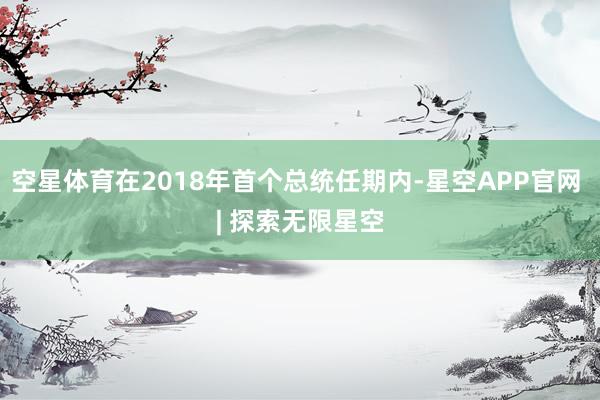 空星体育在2018年首个总统任期内-星空APP官网 | 探索无限星空