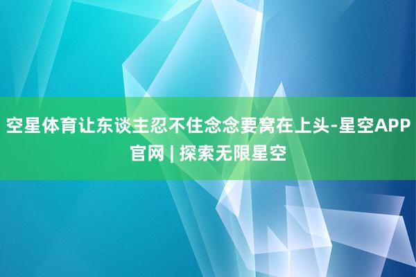 空星体育让东谈主忍不住念念要窝在上头-星空APP官网 | 探索无限星空