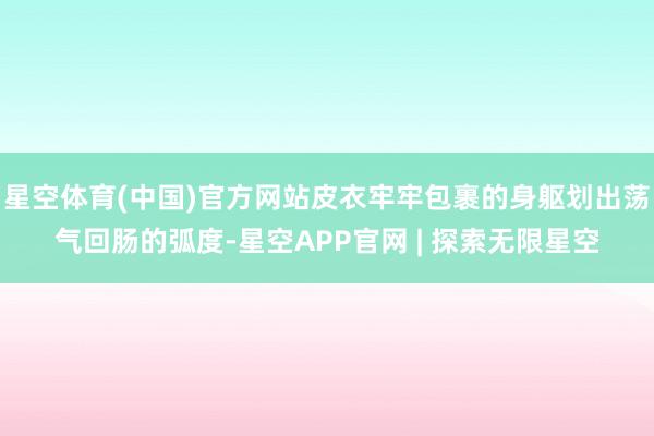星空体育(中国)官方网站皮衣牢牢包裹的身躯划出荡气回肠的弧度-星空APP官网 | 探索无限星空