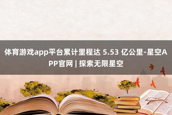 体育游戏app平台累计里程达 5.53 亿公里-星空APP官网 | 探索无限星空