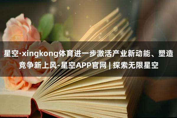 星空·xingkong体育进一步激活产业新动能、塑造竞争新上风-星空APP官网 | 探索无限星空