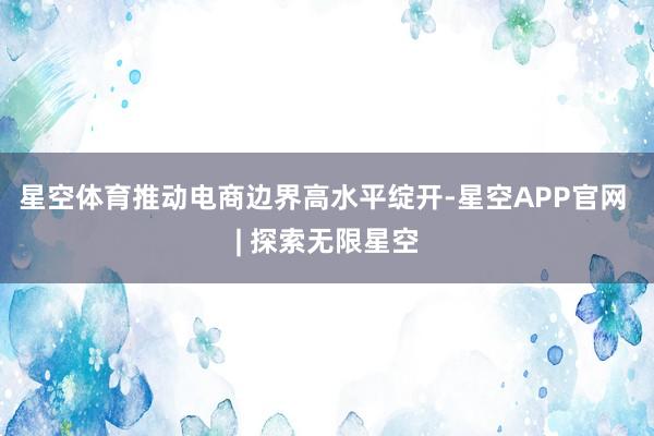 星空体育推动电商边界高水平绽开-星空APP官网 | 探索无限星空