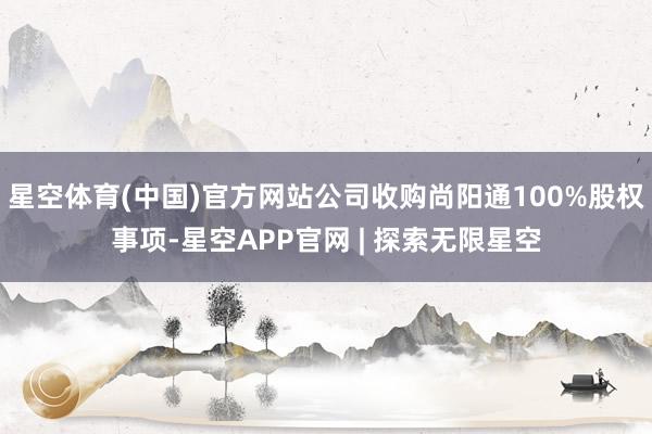 星空体育(中国)官方网站公司收购尚阳通100%股权事项-星空APP官网 | 探索无限星空
