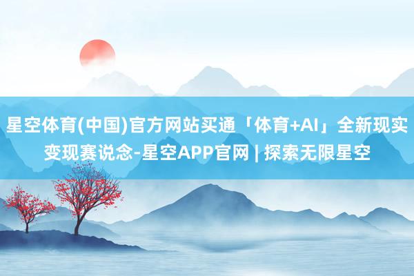 星空体育(中国)官方网站买通「体育+AI」全新现实变现赛说念-星空APP官网 | 探索无限星空