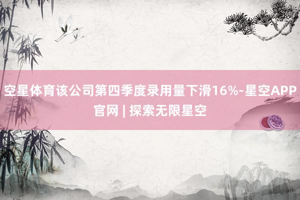 空星体育该公司第四季度录用量下滑16%-星空APP官网 | 探索无限星空