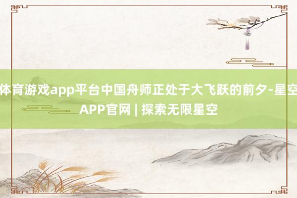 体育游戏app平台中国舟师正处于大飞跃的前夕-星空APP官网 | 探索无限星空