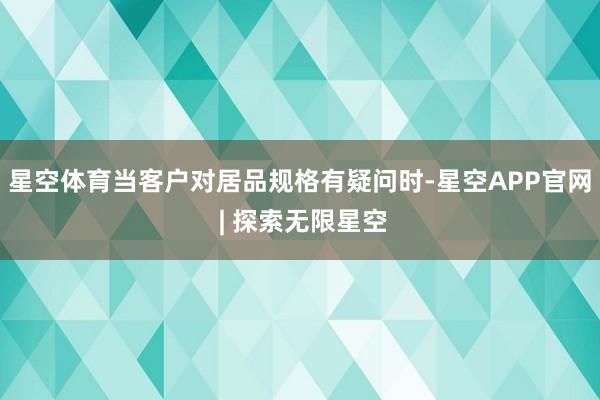 星空体育当客户对居品规格有疑问时-星空APP官网 | 探索无限星空