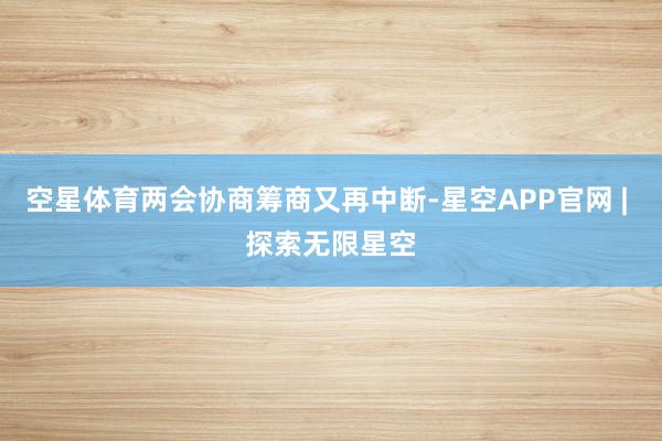 空星体育两会协商筹商又再中断-星空APP官网 | 探索无限星空
