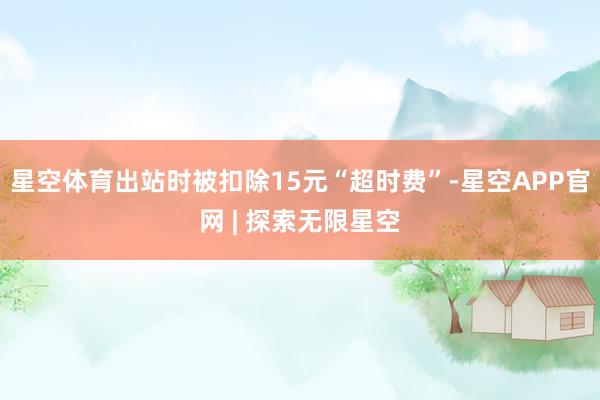 星空体育出站时被扣除15元“超时费”-星空APP官网 | 探索无限星空