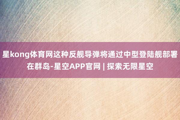 星kong体育网这种反舰导弹将通过中型登陆舰部署在群岛-星空APP官网 | 探索无限星空