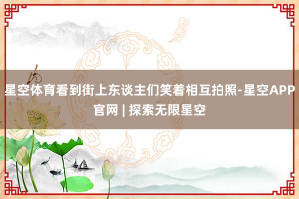 星空体育看到街上东谈主们笑着相互拍照-星空APP官网 | 探索无限星空