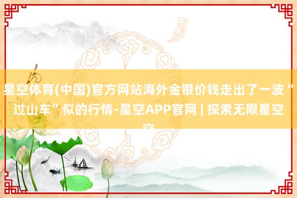 星空体育(中国)官方网站海外金银价钱走出了一波“过山车”似的行情-星空APP官网 | 探索无限星空